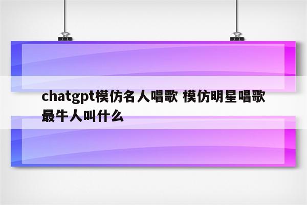 chatgpt模仿名人唱歌 模仿明星唱歌最牛人叫什么