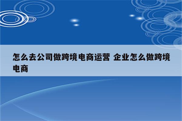 怎么去公司做跨境电商运营 企业怎么做跨境电商