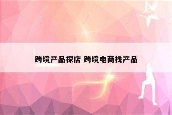 跨境产品探店 跨境电商找产品