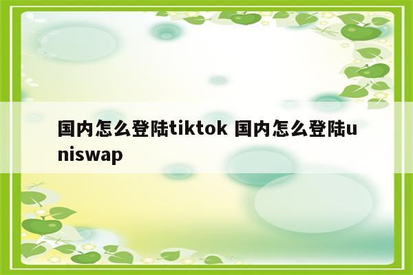 国内怎么登陆tiktok 国内怎么登陆uniswap