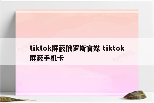 tiktok屏蔽俄罗斯官媒 tiktok屏蔽手机卡