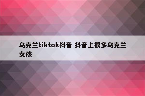 乌克兰tiktok抖音 抖音上很多乌克兰女孩