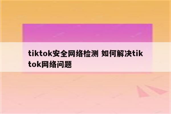 tiktok安全网络检测 如何解决tiktok网络问题