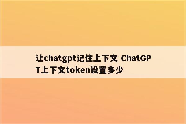 让chatgpt记住上下文 ChatGPT上下文token设置多少