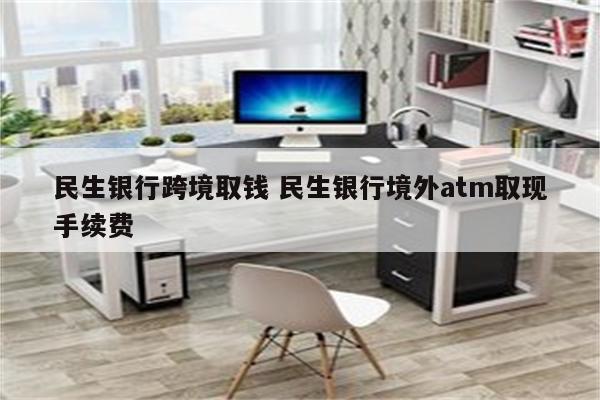 民生银行跨境取钱 民生银行境外atm取现手续费