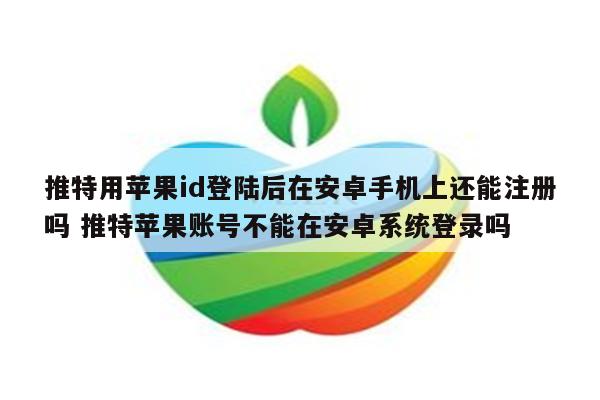推特用苹果id登陆后在安卓手机上还能注册吗 推特苹果账号不能在安卓系统登录吗