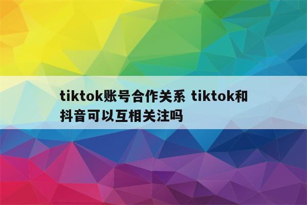 tiktok账号合作关系 tiktok和抖音可以互相关注吗
