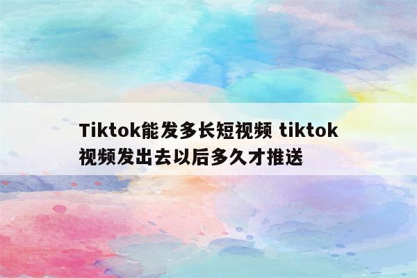 Tiktok能发多长短视频 tiktok视频发出去以后多久才推送