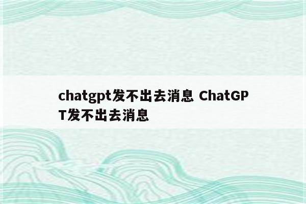 chatgpt发不出去消息 ChatGPT发不出去消息