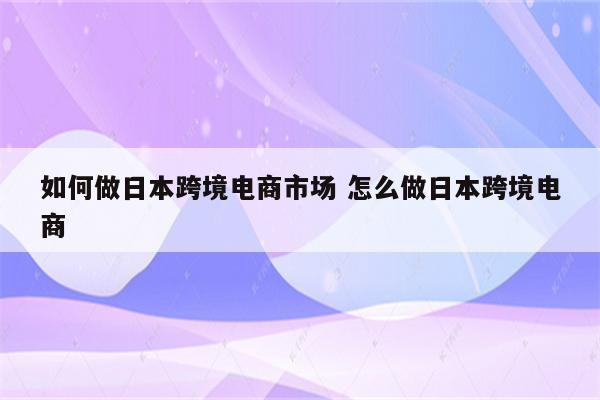 如何做日本跨境电商市场 怎么做日本跨境电商