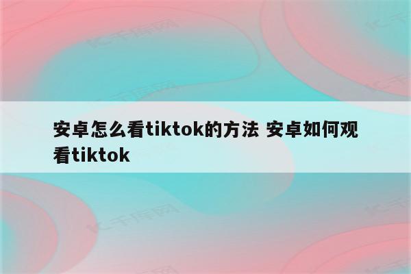 安卓怎么看tiktok的方法 安卓如何观看tiktok