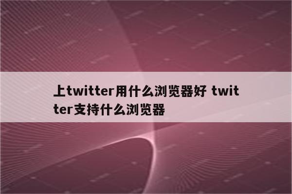 上twitter用什么浏览器好 twitter支持什么浏览器