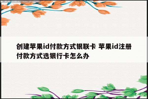 创建苹果id付款方式银联卡 苹果id注册付款方式选银行卡怎么办
