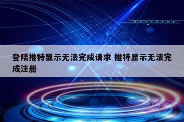 登陆推特显示无法完成请求 推特显示无法完成注册