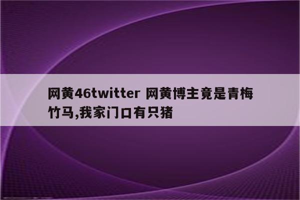 网黄46twitter 网黄博主竟是青梅竹马,我家门口有只猪