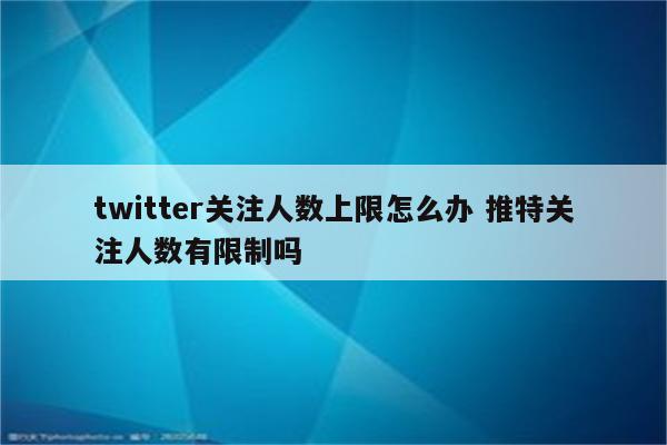 twitter关注人数上限怎么办 推特关注人数有限制吗