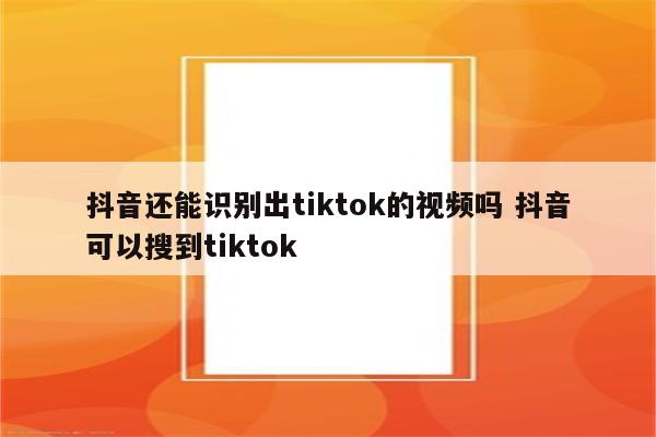 抖音还能识别出tiktok的视频吗 抖音可以搜到tiktok