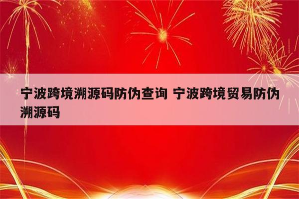 宁波跨境溯源码防伪查询 宁波跨境贸易防伪溯源码