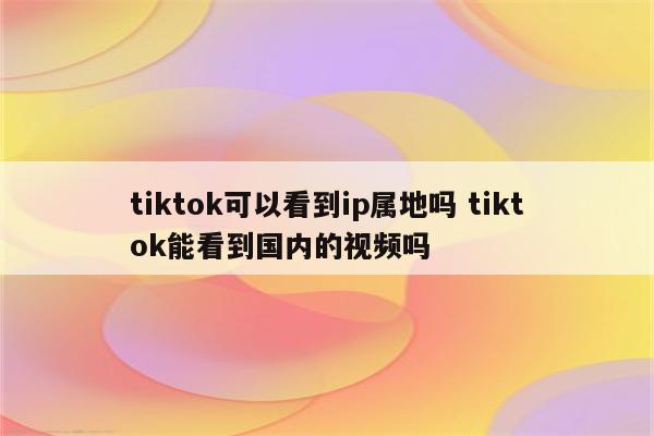 tiktok可以看到ip属地吗 tiktok能看到国内的视频吗