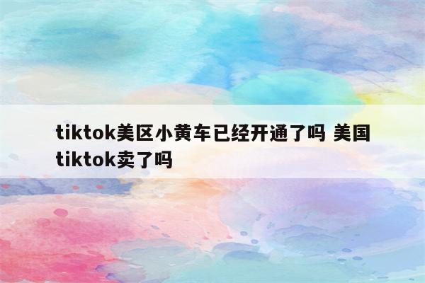 tiktok美区小黄车已经开通了吗 美国tiktok卖了吗
