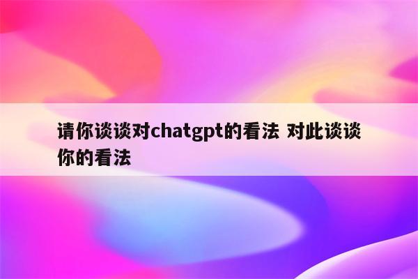 请你谈谈对chatgpt的看法 对此谈谈你的看法