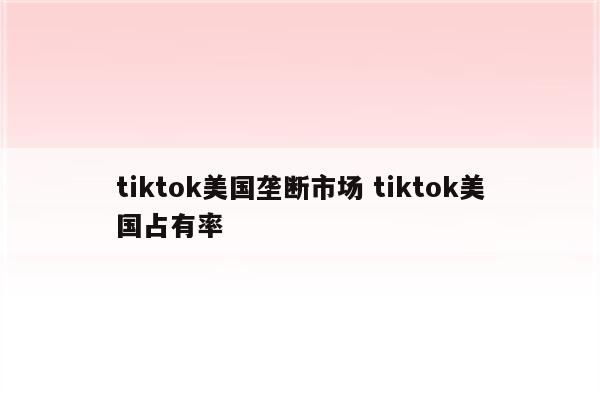 tiktok美国垄断市场 tiktok美国占有率