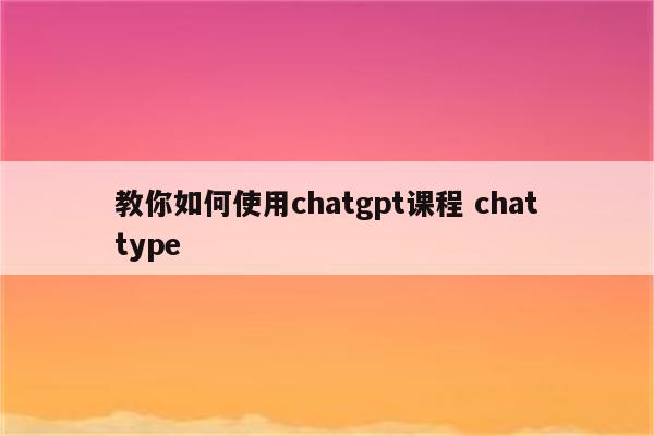教你如何使用chatgpt课程 chattype