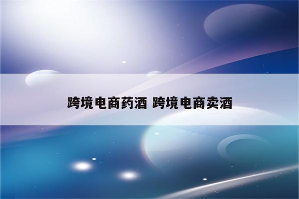 跨境电商药酒 跨境电商卖酒