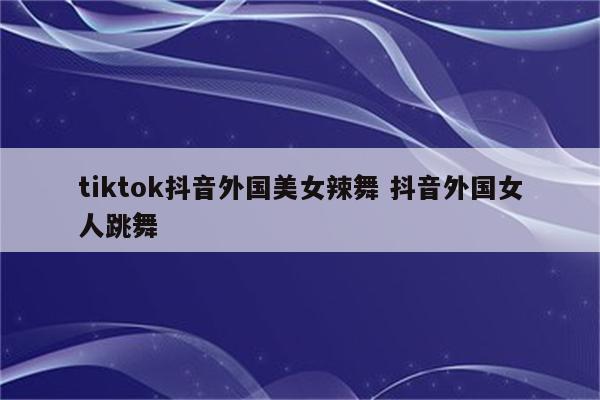 tiktok抖音外国美女辣舞 抖音外国女人跳舞