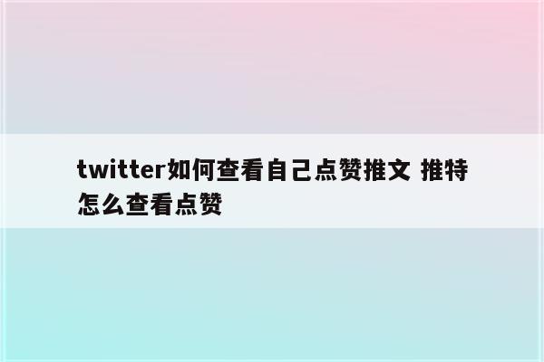 twitter如何查看自己点赞推文 推特怎么查看点赞