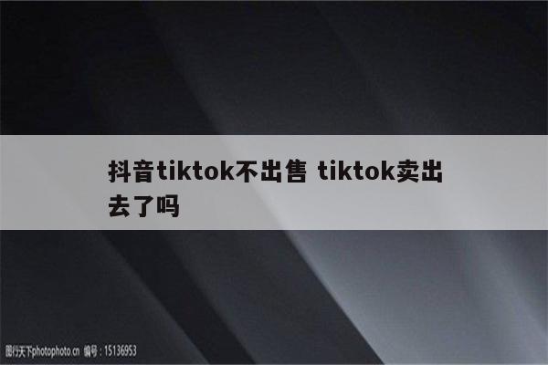抖音tiktok不出售 tiktok卖出去了吗