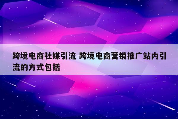 跨境电商社媒引流 跨境电商营销推广站内引流的方式包括