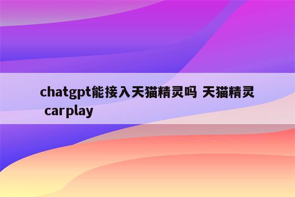 chatgpt能接入天猫精灵吗 天猫精灵 carplay