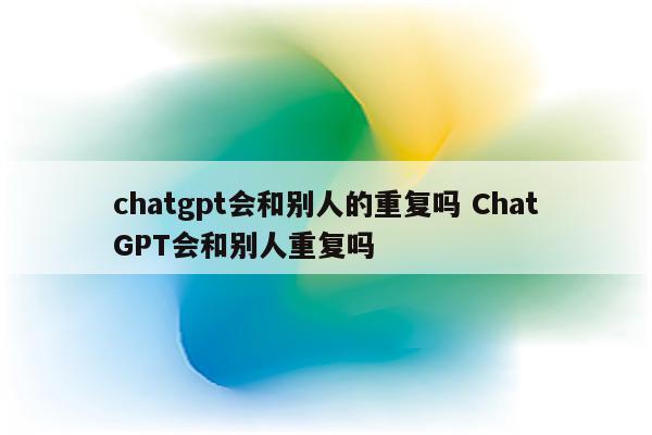chatgpt会和别人的重复吗 ChatGPT会和别人重复吗
