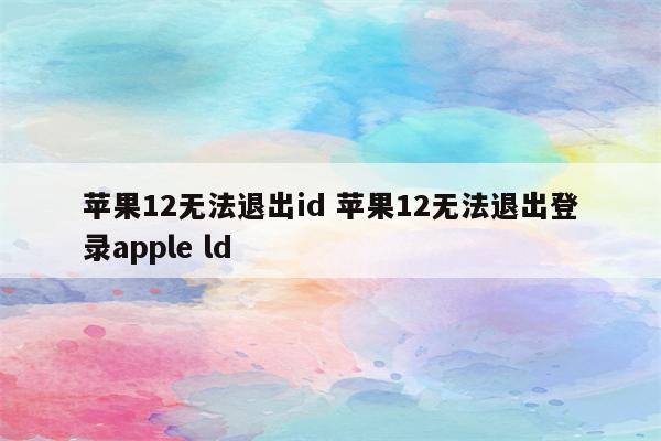 苹果12无法退出id 苹果12无法退出登录apple ld