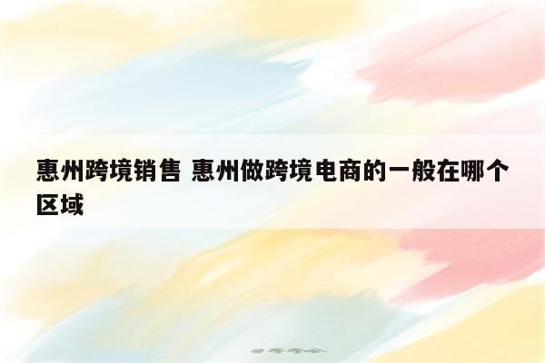 惠州跨境销售 惠州做跨境电商的一般在哪个区域