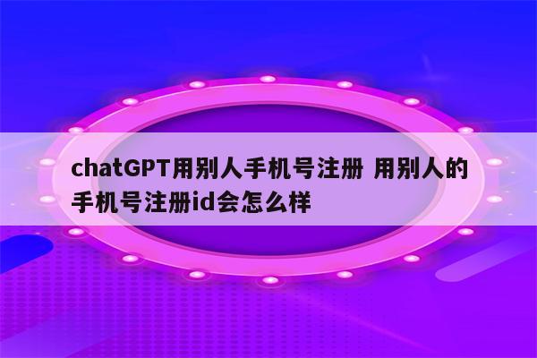 chatGPT用别人手机号注册 用别人的手机号注册id会怎么样