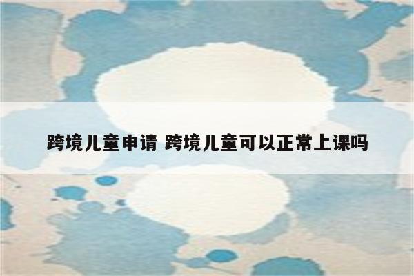 跨境儿童申请 跨境儿童可以正常上课吗