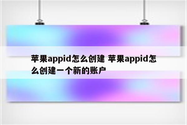 苹果appid怎么创建 苹果appid怎么创建一个新的账户