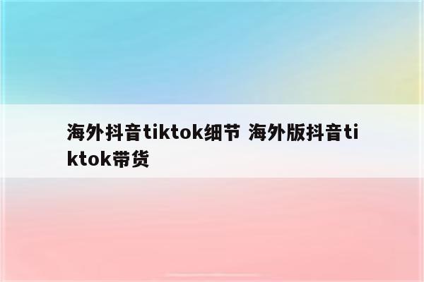 海外抖音tiktok细节 海外版抖音tiktok带货