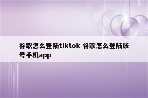 谷歌怎么登陆tiktok 谷歌怎么登陆账号手机app