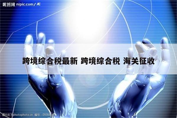 跨境综合税最新 跨境综合税 海关征收