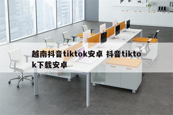 越南抖音tiktok安卓 抖音tiktok下载安卓