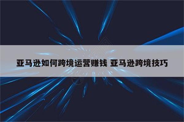 亚马逊如何跨境运营赚钱 亚马逊跨境技巧