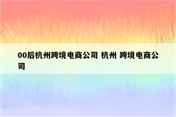 00后杭州跨境电商公司 杭州 跨境电商公司