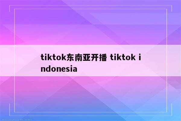 tiktok东南亚开播 tiktok indonesia