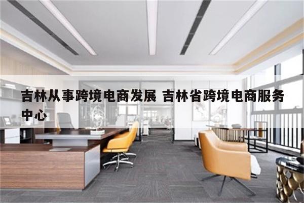 吉林从事跨境电商发展 吉林省跨境电商服务中心