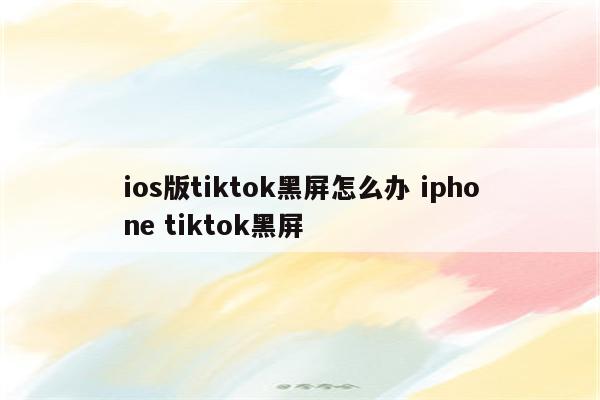 ios版tiktok黑屏怎么办 iphone tiktok黑屏