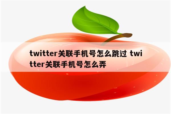 twitter关联手机号怎么跳过 twitter关联手机号怎么弄
