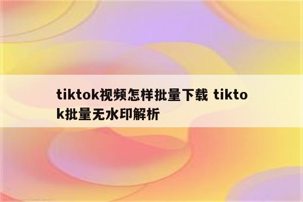 tiktok视频怎样批量下载 tiktok批量无水印解析